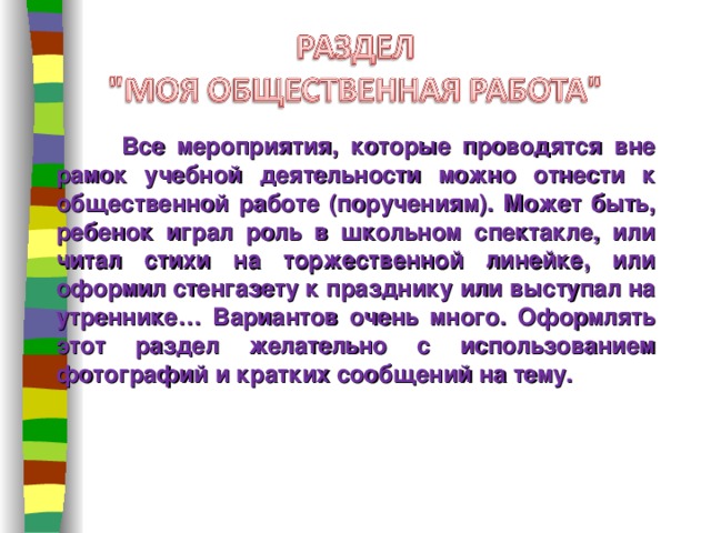  Все мероприятия, которые проводятся вне рамок учебной деятельности можно отнести к общественной работе (поручениям). Может быть, ребенок играл роль в школьном спектакле, или читал стихи на торжественной линейке, или оформил стенгазету к празднику или выступал на утреннике… Вариантов очень много. Оформлять этот раздел желательно с использованием фотографий и кратких сообщений на тему. 