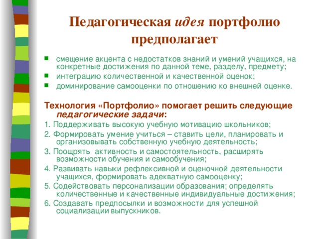Педагогическая идея портфолио предполагает смещение акцента с недостатков знаний и умений учащихся, на конкретные достижения по данной теме, разделу, предмету; интеграцию количественной и качественной оценок; доминирование самооценки по отношению ко внешней оценке. Технология «Портфолио» помогает решить следующие педагогические задачи : 1. Поддерживать высокую учебную мотивацию школьников; 2. Формировать умение учиться – ставить цели, планировать и организовывать собственную учебную деятельность; 3. Поощрять активность и самостоятельность, расширять возможности обучения и самообучения; 4. Развивать навыки рефлексивной и оценочной деятельности учащихся, формировать адекватную самооценку; 5. Содействовать персонализации образования; определять количественные и качественные индивидуальные достижения; 6. Создавать предпосылки и возможности для успешной социализации  выпускников.  