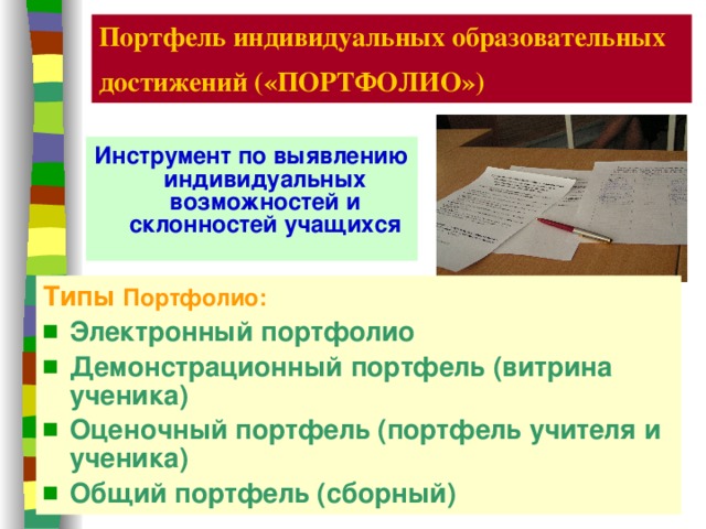 Портфель индивидуальных образовательных достижений («ПОРТФОЛИО»)  Инструмент по выявлению индивидуальных возможностей и склонностей учащихся Типы  Портфолио: Электронный портфолио Демонстрационный портфель (витрина ученика)  Оценочный портфель (портфель учителя и ученика)  Общий портфель (сборный)  