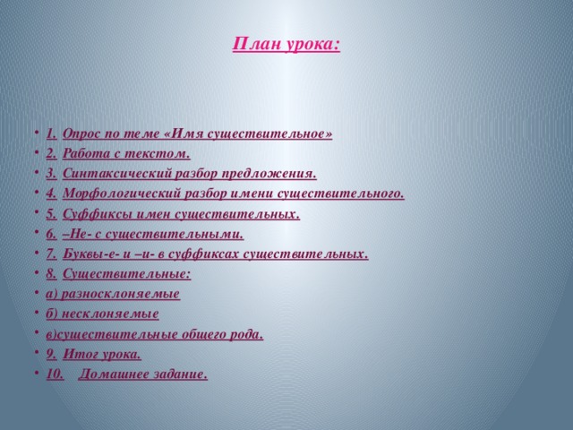 План урока:   1.  Опрос по теме «Имя существительное» 2.  Работа с текстом. 3.  Синтаксический разбор предложения. 4.  Морфологический разбор имени существительного. 5.  Суффиксы имен существительных. 6.  –Не- с существительными. 7.  Буквы-е- и –и- в суффиксах существительных. 8.  Существительные: а) разносклоняемые б) несклоняемые в)существительные общего рода. 9.  Итог урока. 10.  Домашнее задание. 