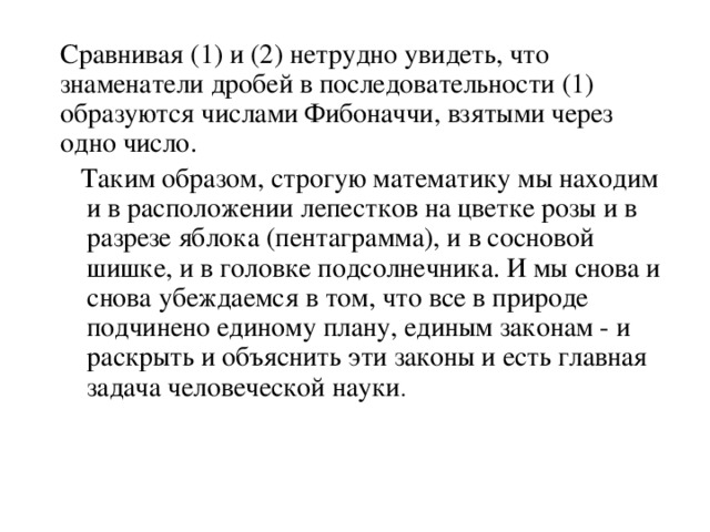 Сравнивая (1) и (2) нетрудно увидеть, что знаменатели дробей в последовательности (1) образуются числами Фибоначчи, взятыми через одно число.  Таким образом, строгую математику мы находим и в расположении лепестков на цветке розы и в разрезе яблока (пентаграмма), и в сосновой шишке, и в головке подсолнечника. И мы снова и снова убеждаемся в том, что все в природе подчинено единому плану, единым законам - и раскрыть и объяснить эти законы и есть главная задача человеческой науки .   