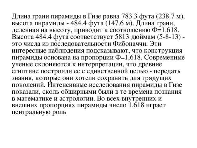 Длина грани пирамиды в Гизе равна 783.3 фута (238.7 м), высота пирамиды - 484.4 фута (147.6 м). Длина гpани, деленная на высоту, приводит к соотношению Ф=1.618. Высота 484.4 фута соответствует 5813 дюймам (5-8-13) - это числа из последовательности Фибоначчи. Эти интересные наблюдения подсказывают, что конструкция пирамиды основана на пропорции Ф=1,618. Современные ученые склоняются к интерпретации, что древние египтяне построили ее с единственной целью - передать знания, которые они хотели сохранить для грядущих поколений. Интенсивные исследования пирамиды в Гизе показали, сколь обширными были в те времена познания в математике и астрологии. Во всех внутренних и внешних пропорциях пирамиды число 1.618 играет центральную роль 