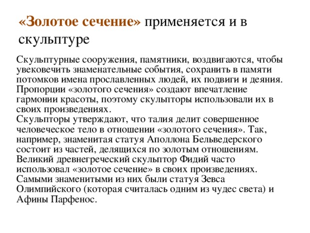 «Золотое сечение» применяется и в скульптуре Скульптурные сооружения, памятники, воздвигаются, чтобы увековечить знаменательные события, сохранить в памяти потомков имена прославленных людей, их подвиги и деяния.  Пропорции «золотого сечения» создают впечатление гармонии красоты, поэтому скульпторы использовали их в своих произведениях.  Скульпторы утверждают, что талия делит совершенное человеческое тело в отношении «золотого сечения». Так, например, знаменитая статуя Аполлона Бельведерского состоит из частей, делящихся по золотым отношениям.  Великий древнегреческий скульптор Фидий часто использовал «золотое сечение» в своих произведениях. Самыми знаменитыми из них были статуя Зевса Олимпийского (которая считалась одним из чудес света) и Афины Парфенос.    