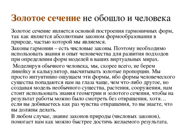 Золотое сечение не обошло и человека Золотое сечение является основой построения гармоничных форм, так как является абсолютным законом формообразования в природе, частью которой мы являемся. Законы гармонии – есть числовые законы. Поэтому необходимо использовать знания и опыт человечества для развития подходов при определении форм моделей в ваших виртуальных мирах.   Моделируя обычного человека, мы, скорее всего, не берем линейку и калькулятор, высчитывать золотые пропорции. Мы просто интуитивно ощущаем эти формы, ибо формы человеческого существа попадаются нам на глаза чаще, чем что-либо другое, но создавая модель необычного существа, растения, сооружения, нам стоит использовать знания геометрии и золотого сечения, чтобы на результат работы можно было смотреть без отвращения, хотя… если вы добиваетесь как раз чувства отвращения, то вы знаете, что вы должны делать. В любом случае, знание законов природы (числовых законов), помогает нам как можно быстрее достичь желаемого результата. 