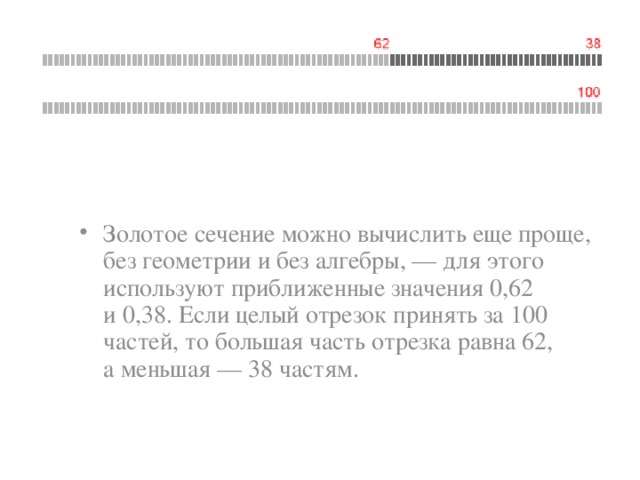 Золотое сечение можно вычислить еще проще, без геометрии и без алгебры, — для этого используют приближенные значения 0,62 и 0,38. Если целый отрезок принять за 100 частей, то большая часть отрезка равна 62, а меньшая — 38 частям. 