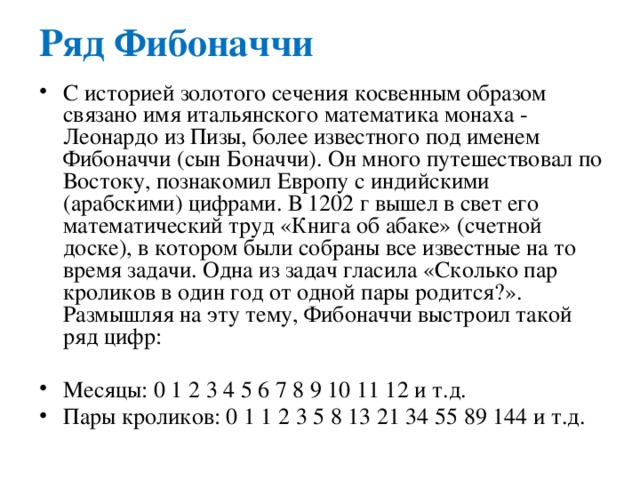 Ряд Фибоначчи С историей золотого сечения косвенным образом связано имя итальянского математика монаха - Леонардо из Пизы, более известного под именем Фибоначчи (сын Боначчи). Он много путешествовал по Востоку, познакомил Европу с индийскими (арабскими) цифрами. В 1202 г вышел в свет его математический труд «Книга об абаке» (счетной доске), в котором были собраны все известные на то время задачи. Одна из задач гласила «Сколько пар кроликов в один год от одной пары родится?». Размышляя на эту тему, Фибоначчи выстроил такой ряд цифр:   Месяцы: 0 1 2 3 4 5 6 7 8 9 10 11 12 и т.д. Пары кроликов: 0 1 1 2 3 5 8 13 21 34 55 89 144 и т.д. 