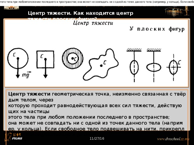 Центр тяжести геометрическая точка, неизменно связанная с твёрдым телом, через которую проходит равнодействующая всех сил тяжести, действующих на частицы этого тела при любомположении последнего в пространстве; она может не совпадать ни с одной из точек данного тела (например, у кольца). Если свободное тело подвешивать на нити, прикрепляемые последовательно к разным точкамтела, то направления этих нитей пересекутся в Ц. т. тела. 11/27/16 Центр тяжести. Как находится центр тяжести плоских фигур? Центр тяжести геометрическая точка, неизменно связанная с твёрдым телом, через которую проходит равнодействующая всех сил тяжести, действующих на частицы этого тела при любом положении последнего в пространстве; она может не совпадать ни с одной из точек данного тела (например, у кольца). Если свободное тело подвешивать на нити, прикрепляемые последовательно к разным точкам тела, то направления этих нитей пересекутся в центре тяжести тела. 11/27/16