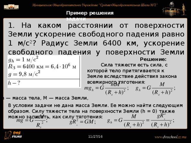 11/27/16 Пример решения задачи 1. На каком расстоянии от поверхности Земли ускорение свободного падения равно 1 м/с 2 ? Радиус Земли 6400 км, ускорение свободного падения у поверхности Земли 9,8 м/с 2 . Решение: Сила тяжести есть сила, с которой тело притягивается к Земле вследствие действия закона всемирного тяготения: m — масса тела, М — масса Земли, В условии задачи не дана масса Земли. Ее можно найти следующим образом. Силу тяжести тела на поверхности Земли (h = 0) также можно записать, как силу тяготения: 11/27/16