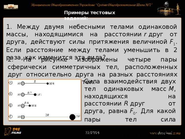 11/27/16 Примеры тестовых заданий: 1. Между двумя небесными телами одинаковой массы, находящимися на расстоянии r друг от друга, действуют силы притяжения величиной F 1 . Если расстояние между телами уменьшить в 2 раза, как изменится эта сила? 2. На рисунке изображены четыре пары сферически симметричных тел, расположенных друг относительно друга на разных расстояниях между центрами этих тел. Сила взаимодействия двух тел одинаковых масс M , находящихся на расстоянии R друг от друга, равна F 0 . Для какой пары тел сила гравитационного взаимодействия равна 4 F 0 ? 11/27/16