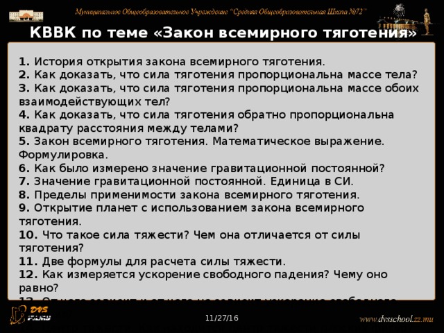11/27/16 КВВК по теме «Закон всемирного тяготения» 1. История открытия закона всемирного тяготения. 2. Как доказать, что сила тяготения пропорциональна массе тела? 3. Как доказать, что сила тяготения пропорциональна массе обоих взаимодействующих тел? 4. Как доказать, что сила тяготения обратно пропорциональна квадрату расстояния между телами? 5. Закон всемирного тяготения. Математическое выражение. Формулировка. 6. Как было измерено значение гравитационной постоянной? 7. Значение гравитационной постоянной. Единица в СИ. 8. Пределы применимости закона всемирного тяготения. 9. Открытие планет с использованием закона всемирного тяготения. 10. Что такое сила тяжести? Чем она отличается от силы тяготения? 11. Две формулы для расчета силы тяжести. 12. Как измеряется ускорение свободного падения? Чему оно равно? 13. От чего зависит и от чего не зависит ускорение свободного падения? 14. Центр тяжести. Как находится центр тяжести плоских фигур? 15. Как измерить массу тела? 16. Как измерить массу Земли? 11/27/16