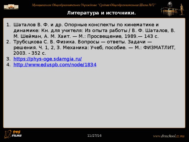 11/27/16 Литература и источники. Шаталов В. Ф. и др. Опорные конспекты по кинематике и динамике: Кн. для учителя: Из опыта работы / В. Ф. Шаталов, В. М. Шейман, А. М. Хаит. — М.: Просвещение, 1989.— 143 с. Трубсцкова С. В. Физика. Вопросы — ответы. Задачи — решения. Ч. 1, 2, 3. Механика: Учеб, пособие. — М.: ФИЗМАТЛИТ, 2003. - 352 с. https://phys-oge.sdamgia.ru/ http://www.eduspb.com/node/1834 11/27/16