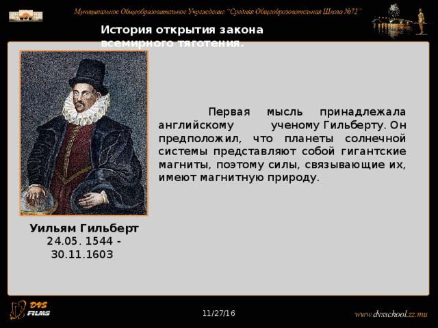 11/27/16 История открытия закона всемирного тяготения. Первая мысль принадлежала английскому ученому Гильберту. Он предположил, что планеты солнечной системы представляют собой гигантские магниты, поэтому силы, связывающие их, имеют магнитную природу. Уильям Гильберт 24.05. 1544 - 30.11.1603 11/27/16