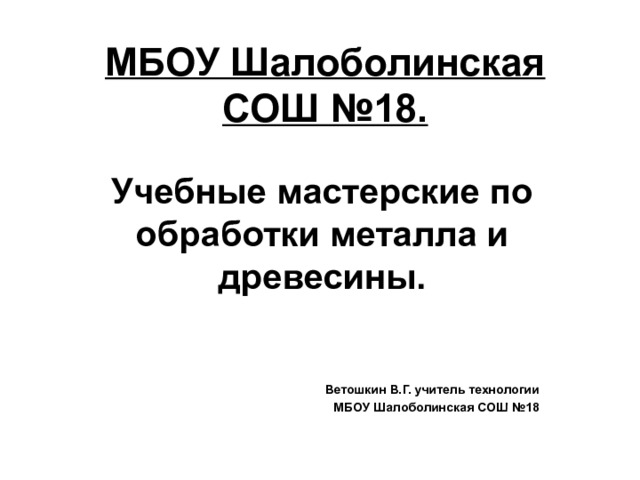 МБОУ Шалоболинская СОШ №18.   Учебные мастерские по обработки металла и древесины.   Ветошкин В.Г. учитель технологии МБОУ Шалоболинская СОШ №18 