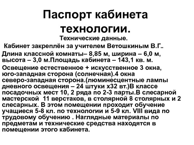 Паспорт кабинета технологии.  Технические данные.  Кабинет закреплён за учителем Ветошкиным В.Г.. Длина классной комнаты– 8,85 м, ширина – 6,0 м, высота – 3,0 м.Площадь кабинета – 143,1 кв. м. Освещение естественное + искусственное 3 окна, юго-западная сторона (солнечная).4 окна северо-западная сторона.(люминесцентные лампы дневного освещения – 24 штуки х32 вт.)В классе посадочных мест 10, 2 ряда по 2-3 парты.В слесарной мастерской 11 верстаков, в столярной 8 столярных и 2 слесарных. В этом помещении проходит обучение учащиеся 5-8 кл. по технологии и 5-9 кл. VIII вида по трудовому обучению . Наглядные материалы по предметам и технические средства находятся в помещении этого кабинета. 