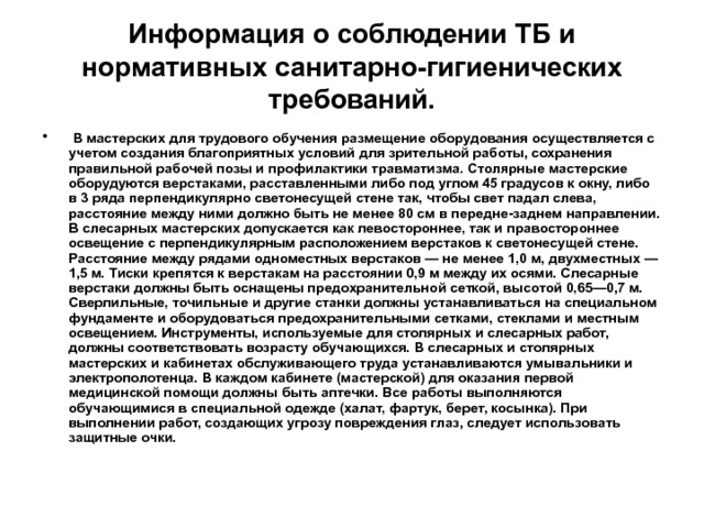 Информация о соблюдении ТБ и нормативных санитарно-гигиенических требований.  В мастерских для трудового обучения размещение обору­дования осуществляется с учетом создания благоприятных условий для зрительной работы, сохранения правильной рабочей позы и про­филактики травматизма. Столярные мастерские оборудуются верстаками, расставленными либо под углом 45 градусов к окну, либо в 3 ряда перпендикулярно светонесущей стене так, чтобы свет падал слева, расстояние между ними должно быть не менее 80 см в передне-заднем направлении. В слесарных мастерских допускает­ся как левостороннее, так и правостороннее освещение с перпенди­кулярным расположением верстаков к светонесущей стене. Рассто­яние между рядами одноместных верстаков — не менее 1,0 м, двух­местных — 1,5 м. Тиски крепятся к верстакам на расстоянии 0,9 м между их осями. Слесарные верстаки должны быть оснащены пре­дохранительной сеткой, высотой 0,65—0,7 м. Сверлильные, точиль­ные и другие станки должны устанавливаться на специальном фун­даменте и оборудоваться предохранительными сетками, стеклами и местным освещением. Инструменты, используемые для столярных и слесарных работ, должны соответствовать возрасту обучающих­ся. В слесарных и столярных мастерских и кабинетах обслуживаю­щего труда устанавливаются умывальники и электрополотенца. В каждом кабинете (мастерской) для оказания первой медицинской помощи должны быть аптечки. Все работы выполняются обучающи­мися в специальной одежде (халат, фартук, берет, косынка). При выполнении работ, создающих угрозу повреждения глаз, следует использовать защитные очки.  