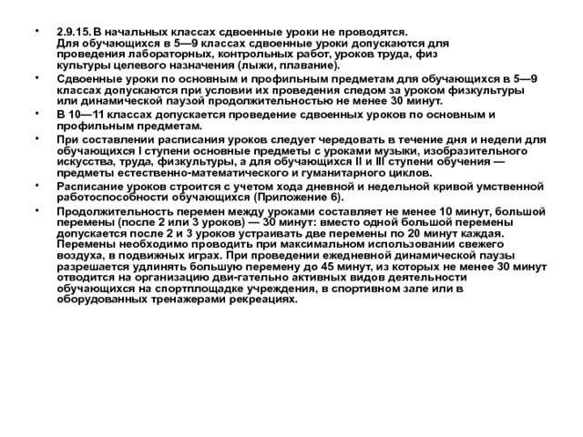 2.9.15.  В начальных классах сдвоенные уроки не проводятся.  Для обучающихся в 5—9 классах сдвоенные уроки допускаются для  проведения лабораторных, контрольных работ, уроков труда, физ­  культуры целевого назначения (лыжи, плавание). Сдвоенные уроки по основным и профильным предметам для обучающихся в 5—9 классах допускаются при условии их проведе­ния следом за уроком физкультуры или динамической паузой про­должительностью не менее 30 минут. В 10—11 классах допускается проведение сдвоенных уроков по основным и профильным предметам. При составлении расписания уроков следует чередовать в течение дня и недели для обучающихся I ступени основные пред­меты с уроками музыки, изобразительного искусства, труда, физ­культуры, а для обучающихся II и III ступени обучения — предметы естественно-математического и гуманитарного циклов. Расписание уроков строится с учетом хода дневной и недельной кривой умственной работоспособности обучающихся (При­ложение 6). Продолжительность перемен между уроками составляет не менее 10 минут, большой перемены (после 2 или 3 уроков) — 30 минут: вместо одной большой перемены допускается после 2 и 3 уроков устраивать две перемены по 20 минут каждая. Перемены необходимо проводить при максимальном использовании свежего воздуха, в подвижных играх. При проведении ежедневной динами­ческой паузы разрешается удлинять большую перемену до 45 ми­нут, из которых не менее 30 минут отводится на организацию дви-гательно активных видов деятельности обучающихся на спортпло­щадке учреждения, в спортивном зале или в оборудованных тренажерами рекреациях.  