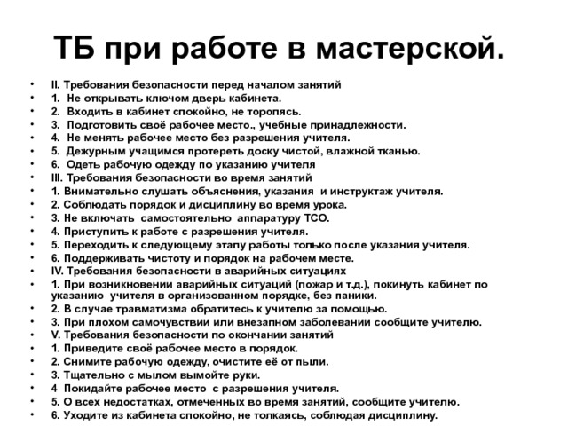 ТБ при работе в мастерской.  II. Требования безопасности перед началом занятий 1. Не открывать ключом дверь кабинета. 2. Входить в кабинет спокойно, не торопясь. 3. Подготовить своё рабочее место., учебные принадлежности. 4. Не менять рабочее место без разрешения учителя. 5. Дежурным учащимся протереть доску чистой, влажной тканью. 6. Одеть рабочую одежду по указанию учителя III. Требования безопасности во время занятий 1. Внимательно слушать объяснения, указания и инструктаж учителя. 2. Соблюдать порядок и дисциплину во время урока. 3. Не включать самостоятельно аппаратуру ТСО. 4. Приступить к работе с разрешения учителя. 5. Переходить к следующему этапу работы только после указания учителя. 6. Поддерживать чистоту и порядок на рабочем месте. IV. Требования безопасности в аварийных ситуациях 1. При возникновении аварийных ситуаций (пожар и т.д.), покинуть кабинет по указанию учителя в организованном порядке, без паники. 2. В случае травматизма обратитесь к учителю за помощью. 3. При плохом самочувствии или внезапном заболевании сообщите учителю. V. Требования безопасности по окончании занятий 1. Приведите своё рабочее место в порядок. 2. Снимите рабочую одежду, очистите её от пыли. 3. Тщательно с мылом вымойте руки. 4 Покидайте рабочее место с разрешения учителя. 5. О всех недостатках, отмеченных во время занятий, сообщите учителю. 6. Уходите из кабинета спокойно, не толкаясь, соблюдая дисциплину. 