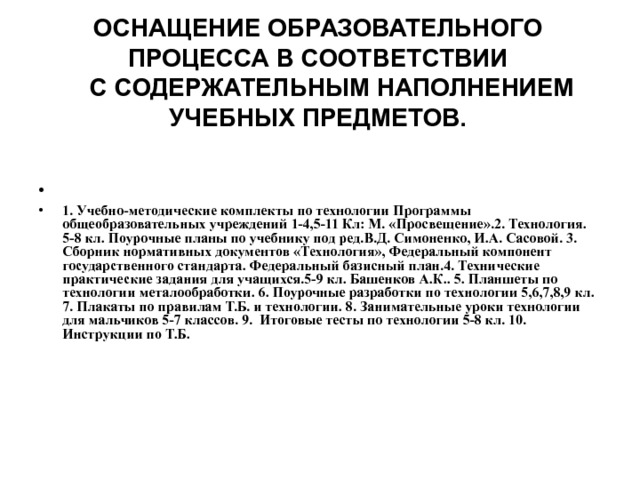 ОСНАЩЕНИЕ ОБРАЗОВАТЕЛЬНОГО ПРОЦЕССА В СООТВЕТСТВИИ  С СОДЕРЖАТЕЛЬНЫМ НАПОЛНЕНИЕМ УЧЕБНЫХ ПРЕДМЕТОВ.   1. Учебно-методические комплекты по технологии Программы общеобразовательных учреждений 1-4,5-11 Кл: М. «Просвещение».2. Технология. 5-8 кл. Поурочные планы по учебнику под ред.В.Д. Симоненко, И.А. Сасовой. 3. Сборник нормативных документов «Технология», Федеральный компонент государственного стандарта. Федеральный базисный план.4. Технические практические задания для учащихся.5-9 кл. Башенков А.К.. 5. Планшеты по технологии металообработки. 6. Поурочные разработки по технологии 5,6,7,8,9 кл. 7. Плакаты по правилам Т.Б. и технологии. 8. Занимательные уроки технологии для мальчиков 5-7 классов. 9. Итоговые тесты по технологии 5-8 кл. 10. Инструкции по Т.Б. 