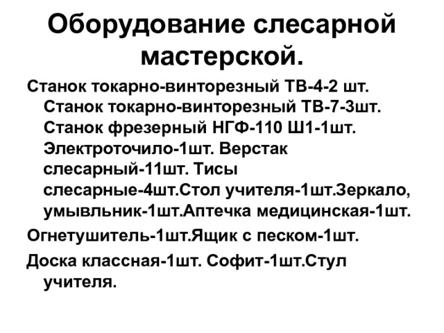 Оборудование слесарной мастерской. Станок токарно-винторезный ТВ-4-2 шт. Станок токарно-винторезный ТВ-7-3шт. Станок фрезерный НГФ-110 Ш1-1шт. Электроточило-1шт. Верстак слесарный-11шт. Тисы слесарные-4шт.Стол учителя-1шт.Зеркало, умывльник-1шт.Аптечка медицинская-1шт. Огнетушитель-1шт.Ящик с песком-1шт. Доска классная-1шт. Софит-1шт.Стул учителя. 