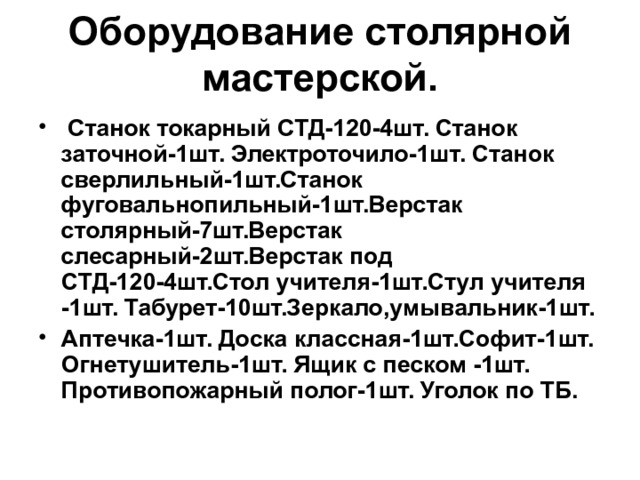 Оборудование столярной мастерской.  Станок токарный СТД-120-4шт. Станок заточной-1шт. Электроточило-1шт. Станок сверлильный-1шт.Станок фуговальнопильный-1шт.Верстак столярный-7шт.Верстак слесарный-2шт.Верстак под СТД-120-4шт.Стол учителя-1шт.Стул учителя -1шт. Табурет-10шт.Зеркало,умывальник-1шт. Аптечка-1шт. Доска классная-1шт.Софит-1шт. Огнетушитель-1шт. Ящик с песком -1шт. Противопожарный полог-1шт. Уголок по ТБ. 