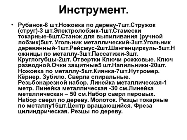 Инструмент. Рубанок-8 шт.Ножовка по дереву-7шт.Стружок (струг)-3 шт.Электролобзик-1шт.Стамески токарные-8шт.Станок для выпиливания (ручной лобзик)5шт. Угольник металлический-3шт.Угольник деревянный-1шт.Рейсмус-2шт.Шангенциркуль-5шт.Ножницы по металлу-3шт.Пассатижи-3шт. Круглогубцы-2шт. Отвертки Ключи рожковые. Ключ разводной.Очки защитные5 шт.Напильники-20шт. Ножовка по металлу-5шт.Киянка-7шт.Нутромер. Кёрнер. Зубило. Сверла спиральные. Резьбонарезной набор. Линейка металлическая-1 метр. Линейка металлическая -30 см.Линейка металлическая – 50 см.Набор сверл перовых. Набор сверл по дереву. Молоток. Резцы токарные по металлу15шт.Центр вращающийся. Фреза цилиндрическая. Резцы по дереву.  