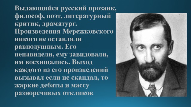 Выдающийся русский прозаик, философ, поэт, литературный критик, драматург.  Произведения Мережковского никого не оставляли равнодушным. Его ненавидели, ему завидовали, им восхищались. Выход каждого из его произведений вызывал если не скандал, то жаркие дебаты и массу разноречивых откликов .   