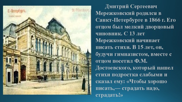         Дмитрий Сергеевич Мережковский родился в Санкт-Петербурге в 1866 г. Его отцом был мелкий дворцовый чиновник. С 13 лет Мережковский начинает писать стихи. В 15 лет, он, будучи гимназистом, вместе с отцом посетил Ф.М. Достоевского, который нашел стихи подростка слабыми и сказал ему: «Чтобы хорошо писать,— страдать надо, страдать!» 