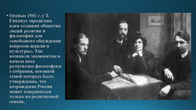 Осенью 1901 г. у З. Гиппиус зародилась идея создания общества людей религии и философии для «свободного обсуждения вопросов церкви и культуры». Так возникли знаменитые в начале века религиозно-философские собрания, основной темой которых было утверждение, что возрождение России может совершиться только на религиозной основе. 
