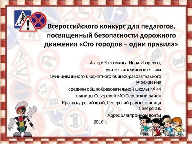 Всероссийского конкурс для педагогов, посвященный безопасности дорожного движения «Сто городов – одни правила» Автор: Золотухина Инна Игоревна, учитель английского языка муниципального бюджетного общеобразовательного учреждения средней общеобразовательной школы № 44 станицы Северской МО Северский район Краснодарский край, Северский район, станица Северская. Адрес электронной почты 2016 г. 