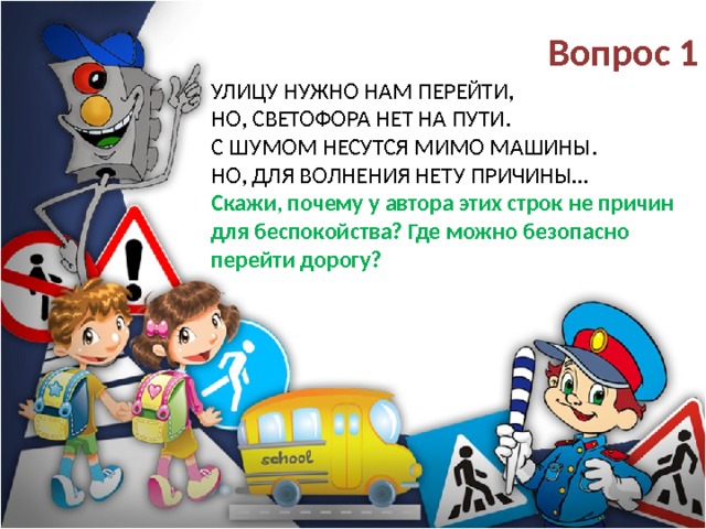 Вопрос 1 Улицу нужно нам перейти,  Но, светофора нет на пути.  С шумом несутся мимо машины.  Но, для волнения нету причины…  Скажи, почему у автора этих строк не причин для беспокойства? Где можно безопасно перейти дорогу? 