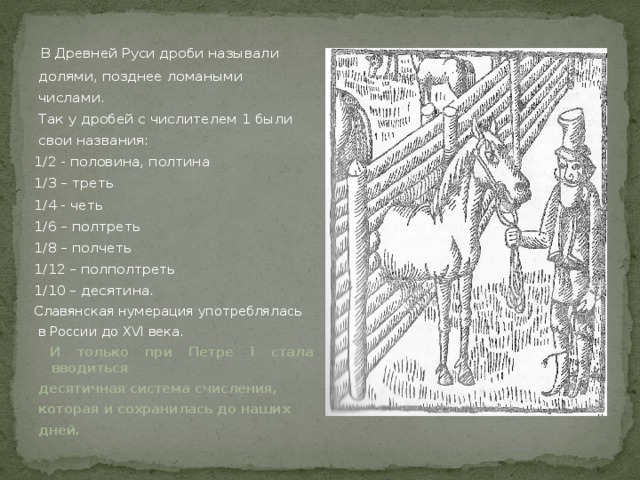  В Древней Руси дроби называли  долями, позднее ломаными  числами.  Так у дробей с числителем 1 были  свои названия: 1/2 - половина, полтина 1/3 – треть 1/4 - четь 1/6 – полтреть 1/8 – полчеть 1/12 – полполтреть 1/10 – десятина. Славянская нумерация употреблялась  в России до XVI века.  И только при Петре I стала вводиться  десятичная система счисления,  которая и сохранилась до наших  дней.   