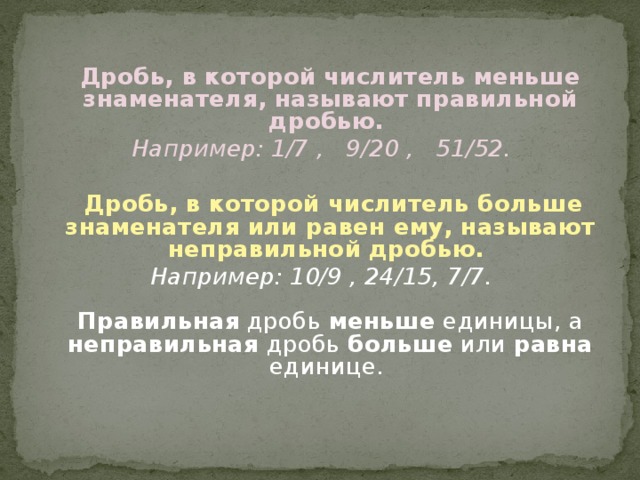  Дробь, в которой числитель меньше знаменателя, называют правильной дробью. Например: 1/7 , 9/20 , 51/52.   Дробь, в которой числитель больше знаменателя или равен ему, называют неправильной дробью. Например: 10/9 , 24/15, 7/7.   Правильная дробь меньше единицы, а неправильная дробь больше или равна единице.  