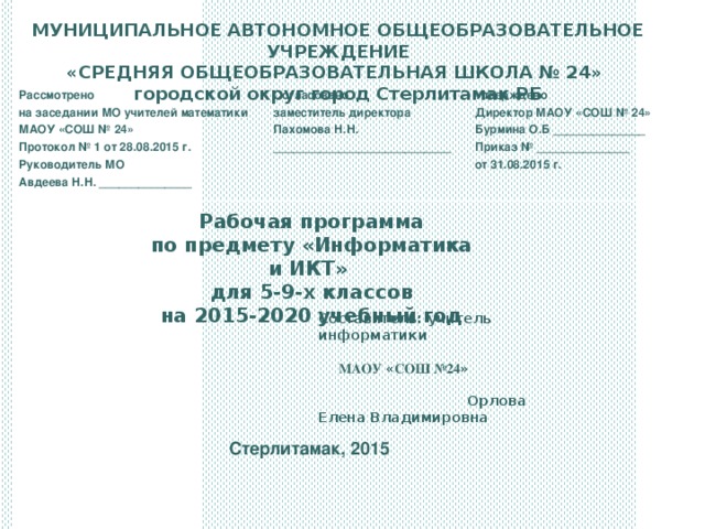 МУНИЦИПАЛЬНОЕ АВТОНОМНОЕ ОБЩЕОБРАЗОВАТЕЛЬНОЕ УЧРЕЖДЕНИЕ «СРЕДНЯЯ ОБЩЕОБРАЗОВАТЕЛЬНАЯ ШКОЛА № 24» городской округ город Стерлитамак РБ Рассмотрено на заседании МО учителей математики МАОУ «СОШ № 24» Протокол № 1 от 28.08.2015 г. Руководитель МО Авдеева Н.Н. ______________   Согласовано заместитель директора Пахомова Н.Н. ___________________________ Утверждено Директор МАОУ «СОШ № 24» Бурмина О.Б ______________ Приказ № ______________ от 31.08.2015 г. Рабочая программа по предмету «Информатика и ИКТ» для 5-9-х классов на 2015-2020 учебный год Составитель: учитель информатики  МАОУ « СОШ №24 » Орлова Елена Владимировна  Стерлитамак, 2015