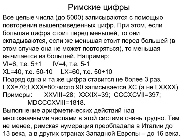 Римские цифры Все целые числа (до 5000) записываются с помощью повторения вышеприведенных цифр. При этом, если большая цифра стоит перед меньшей, то они складываются, если же меньшая стоит перед большей (в этом случае она не может повторяться), то меньшая вычитается из большей. Например: VI=6, т.е. 5+1   IV=4, т.е. 5-1 XL=40, т.е. 50-10  LX=60, т.е. 50+10 Подряд одна и та же цифра ставится не более 3 раз. LXX=70;LXXX=80;число 90 записывается XC (а не LXXXX). Примеры:   XXVIII=28; XXXIX=39; CCCXCVII=397;    MDCCCXVIII=1818. Выполнение арифметических действий над многозначными числами в этой системе очень трудно. Тем не менее, римская нумерация преобладала в Италии до 13 века, а в других странах Западной Европы – до 16 века. 