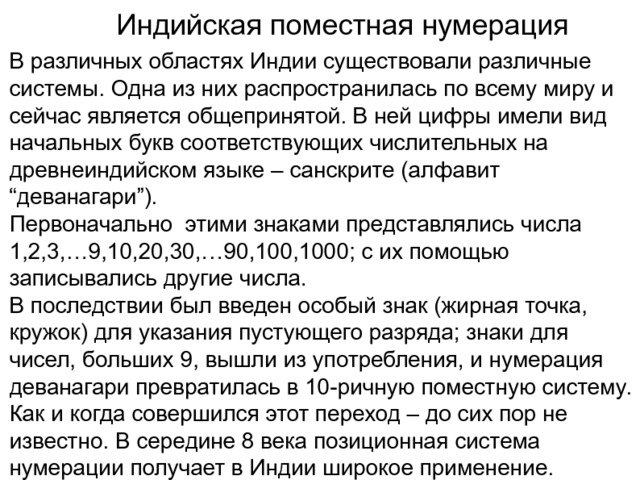 Индийская поместная нумерация В различных областях Индии существовали различные системы. Одна из них распространилась по всему миру и сейчас является общепринятой. В ней цифры имели вид начальных букв соответствующих числительных на древнеиндийском языке – санскрите (алфавит “деванагари”). Первоначально этими знаками представлялись числа 1,2,3,…9,10,20,30,…90,100,1000; с их помощью записывались другие числа. В последствии был введен особый знак (жирная точка, кружок) для указания пустующего разряда; знаки для чисел, больших 9, вышли из употребления, и нумерация деванагари превратилась в 10-ричную поместную систему. Как и когда совершился этот переход – до сих пор не известно. В середине 8 века позиционная система нумерации получает в Индии широкое применение. 