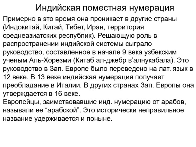 Индийская поместная нумерация Примерно в это время она проникает в другие страны (Индокитай, Китай, Тибет, Иран, территория среднеазиатских республик). Решающую роль в распространении индийской системы сыграло руководство, составленное в начале 9 века узбекским ученым Аль-Хорезми (Китаб ал-джебр в’алнукабала). Это руководство в Зап. Европе было переведено на лат. язык в 12 веке. В 13 веке индийская нумерация получает преобладание в Италии. В других странах Зап. Европы она утверждается в 16 веке. Европейцы, заимствовавшие инд. нумерацию от арабов, называли ее “арабской”. Это исторически неправильное название удерживается и поныне. 