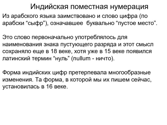 Индийская поместная нумерация Из арабского языка заимствовано и слово цифра (по арабски “сыфр”), означавшее буквально “пустое место”. Это слово первоначально употреблялось для наименования знака пустующего разряда и этот смысл сохраняло еще в 18 веке, хотя уже в 15 веке появился латинский термин “нуль” (nullum - ничто). Форма индийских цифр претерпевала многообразные изменения. Та форма, в которой мы их пишем сейчас, установилась в 16 веке. 