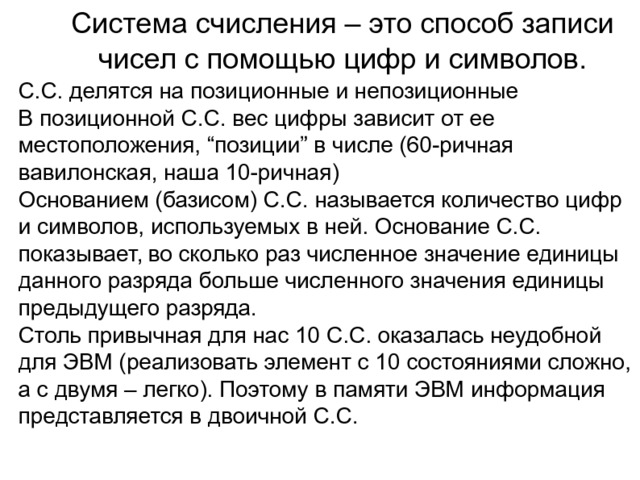 Система счисления – это способ записи чисел с помощью цифр и символов. C.C. делятся на позиционные и непозиционные В позиционной С.С. вес цифры зависит от ее местоположения, “позиции” в числе (60-ричная вавилонская, наша 10-ричная) Основанием (базисом) С.С. называется количество цифр и символов, используемых в ней. Основание С.С. показывает, во сколько раз численное значение единицы данного разряда больше численного значения единицы предыдущего разряда. Столь привычная для нас 10 С.С. оказалась неудобной для ЭВМ (реализовать элемент с 10 состояниями сложно, а с двумя – легко). Поэтому в памяти ЭВМ информация представляется в двоичной С.С. 