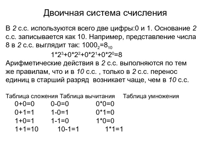 Двоичная система счисления В 2 с.с. используются всего две цифры:0 и 1. Основание 2 с.с. записывается как 10. Например, представление числа 8 в 2 с.с. выглядит так: 1000 2 =8 10      1*2 3 +0*2 2 +0*2 1 +0*2 0 =8 Арифметические действия в 2 с.с. выполняются по тем же правилам, что и в 10 с.с. , только в 2 с.с. перенос единиц в старший разряд возникает чаще, чем в 10 с.с. Таблица сложения  Таблица вычитания  Таблица умножения  0+0=0   0-0=0    0*0=0  0+1=1   1-0=1    0*1=0  1+0=1   1-1=0    1*0=0  1+1=10  10-1=1    1*1=1 