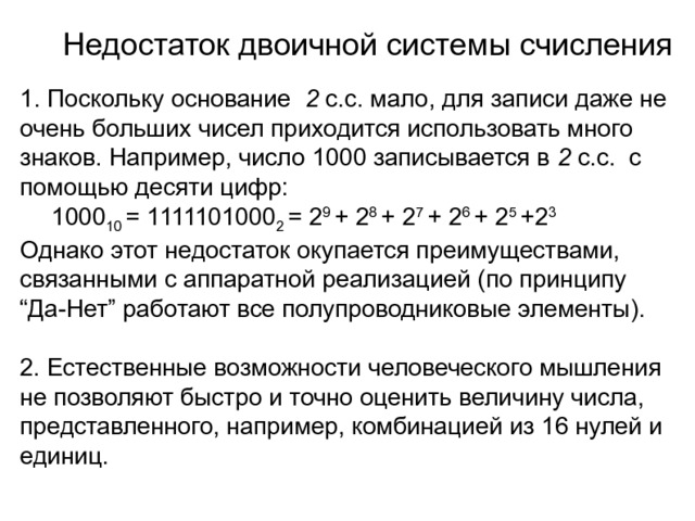 Недостаток двоичной системы счисления 1. Поскольку основание 2 с.с. мало, для записи даже не очень больших чисел приходится использовать много знаков. Например, число 1000 записывается в 2 с.с. с помощью десяти цифр:  1000 10 = 1111101000 2 = 2 9 + 2 8 + 2 7 + 2 6 + 2 5 +2 3 Однако этот недостаток окупается преимуществами, связанными с аппаратной реализацией (по принципу “Да-Нет” работают все полупроводниковые элементы). 2. Естественные возможности человеческого мышления не позволяют быстро и точно оценить величину числа, представленного, например, комбинацией из 16 нулей и единиц. 