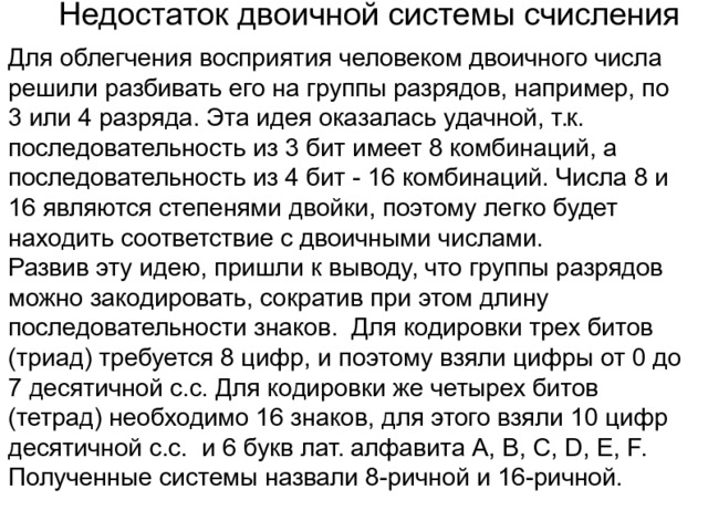 Недостаток двоичной системы счисления Для облегчения восприятия человеком двоичного числа решили разбивать его на группы разрядов, например, по 3 или 4 разряда. Эта идея оказалась удачной, т.к. последовательность из 3 бит имеет 8 комбинаций, а последовательность из 4 бит - 16 комбинаций. Числа 8 и 16 являются степенями двойки, поэтому легко будет находить соответствие с двоичными числами. Развив эту идею, пришли к выводу, что группы разрядов можно закодировать, сократив при этом длину последовательности знаков. Для кодировки трех битов (триад) требуется 8 цифр, и поэтому взяли цифры от 0 до 7 десятичной с.с. Для кодировки же четырех битов (тетрад) необходимо 16 знаков, для этого взяли 10 цифр десятичной с.с. и 6 букв лат. алфавита A, B, C, D, E, F. Полученные системы назвали 8-ричной и 16-ричной. 