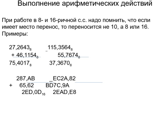 Выполнение арифметических действий При работе в 8- и 16-ричной с.с. надо помнить, что если имеет место перенос, то переносится не 10, а 8 или 16. Примеры:  27,2643 8   _ 115,3564 8  +  46,1154 8   55,7674 8  75,4017 8    37,3670 8   287,АВ  _  EC2A,82  +  65,62   BD7C,9A   2ЕD,0D 16   2EAD,E8 