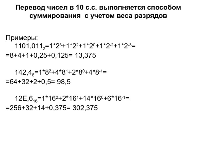 Перевод чисел в 10 с.с. выполняется способом суммирования с учетом веса разрядов Примеры:  1101,011 2 =1*2 3 +1*2 2 +1*2 0 +1*2 -2 +1*2 -3 =      =8+4+1+0,25+0,125= 13,375  142,4 8 =1*8 2 +4*8 1 +2*8 0 +4*8 -1 =        =64+32+2+0,5= 98,5  12E,6 16 =1*16 2 +2*16 1 +14*16 0 +6*16 -1 =        =256+32+14+0,375= 302,375 