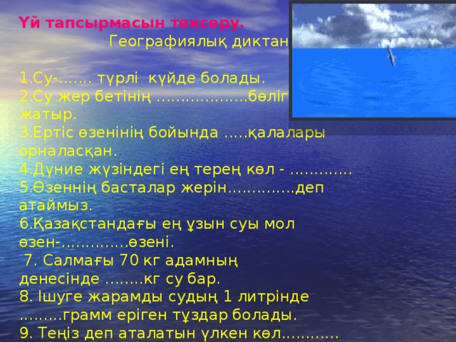Үй тапсырмасын тексеру.   Географиялық диктант   1.Су-....... түрлі күйде болады.  2.Су жер бетінің ...................бөлігін алып жатыр.  3.Ертіс өзенінің бойында .....қалалары орналасқан.  4.Дүние жүзіндегі ең терең көл - .............  5.Өзеннің басталар жерін..............деп атаймыз.  6.Қазақстандағы ең ұзын суы мол өзен-..............өзені.   7. Салмағы 70 кг адамның денесінде ........кг су бар.  8. Ішуге жарамды судың 1 литрінде .........грамм еріген тұздар болады.  9. Теңіз деп аталатын үлкен көл............ 10.Аралдан кейінгі ірі көл - ................. 