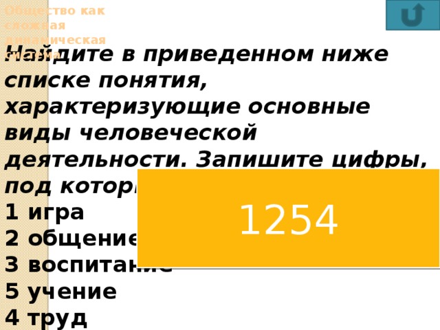 Общество как сложная динамическая система Найдите в приведенном ниже списке понятия, характеризующие основные виды человеческой деятельности. Запишите цифры, под которыми они указаны. 1 игра   2 общение 3 воспитание  5 учение 4 труд 6 мышление  Ответ:  1254