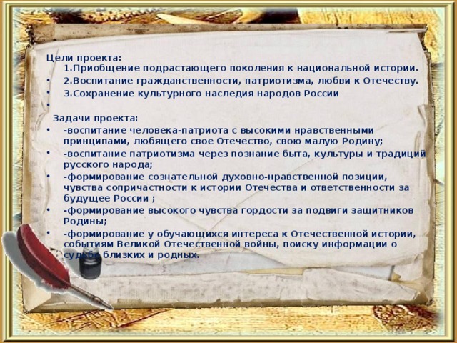 Цели проекта:  1.Приобщение подрастающего поколения к национальной истории. 2.Воспитание гражданственности, патриотизма, любви к Отечеству. 3.Сохранение культурного наследия народов России    Задачи проекта: -воспитание человека-патриота с высокими нравственными принципами, любящего свое Отечество, свою малую Родину; -воспитание патриотизма через познание быта, культуры и традиций русского народа; -формирование сознательной духовно-нравственной позиции, чувства сопричастности к истории Отечества и ответственности за будущее России ; -формирование высокого чувства гордости за подвиги защитников Родины; -формирование у обучающихся интереса к Отечественной истории, событиям Великой Отечественной войны, поиску информации о судьбе близких и родных. 