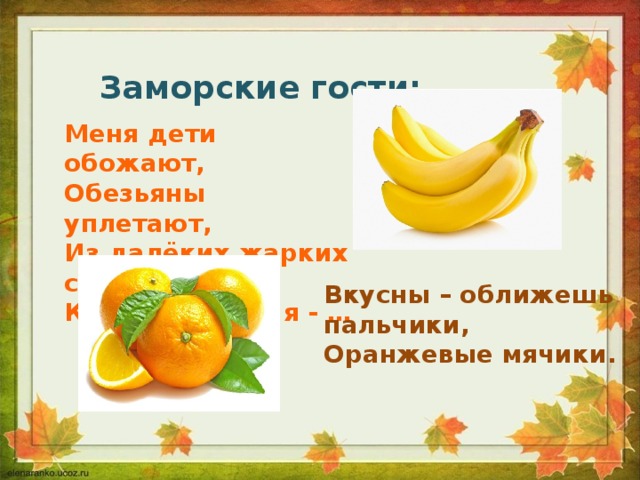 Заморские гости: Меня дети обожают, Обезьяны уплетают, Из далёких жарких стран К вам приехал я - … Вкусны – оближешь пальчики, Оранжевые мячики. 