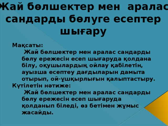   Жай бөлшектер мен аралас сандарды бөлуге есептер шығару Мақсаты:  Жай бөлшектер мен аралас сандарды бөлу ережесін есеп шығаруда қолдана білу, оқушылардың ойлау қабілетін, ауызша есептеу дағдыларын дамыта отырып, ой-ұшқырлығын қалыптастыру. Күтілетін нәтиже:  Жай бөлшектер мен аралас сандарды бөлу ережесін есеп шығаруда қолданып біледі, өз бетімен жұмыс жасайды.   