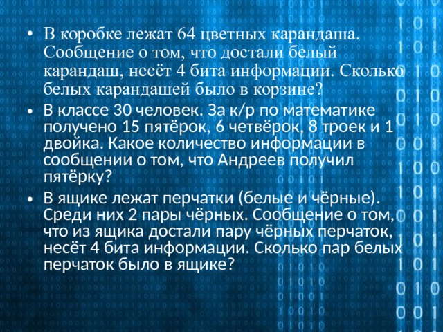 В коробке лежат 64 цветных карандаша. Сообщение о том, что достали белый карандаш, несёт 4 бита информации. Сколько белых карандашей было в корзине? В классе 30 человек. За к/р по математике получено 15 пятёрок, 6 четвёрок, 8 троек и 1 двойка. Какое количество информации в сообщении о том, что Андреев получил пятёрку? В ящике лежат перчатки (белые и чёрные). Среди них 2 пары чёрных. Сообщение о том, что из ящика достали пару чёрных перчаток, несёт 4 бита информации. Сколько пар белых перчаток было в ящике? 