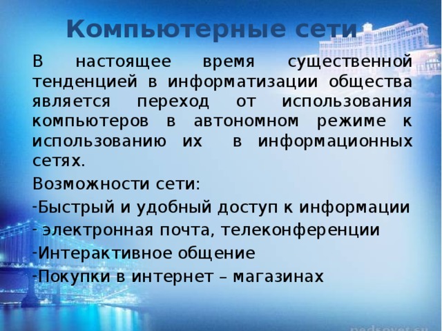 Компьютерные сети В настоящее время существенной тенденцией в информатизации общества является переход от использования компьютеров в автономном режиме к использованию их в информационных сетях. Возможности сети: Быстрый и удобный доступ к информации  электронная почта, телеконференции Интерактивное общение Покупки в интернет – магазинах 